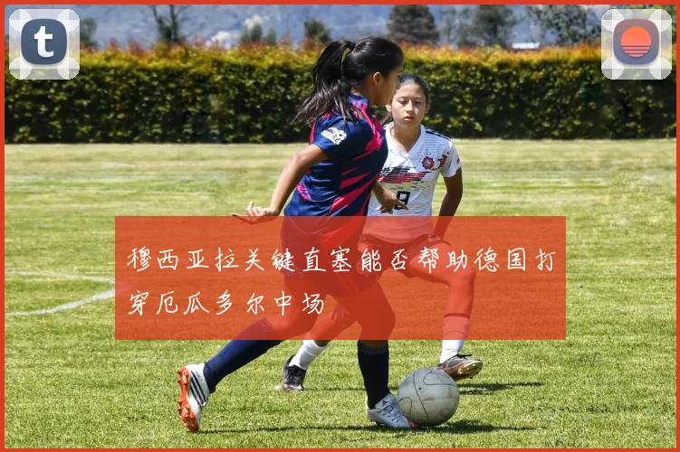 穆西亚拉关键直塞能否帮助德国打穿厄瓜多尔中场