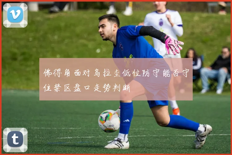 佛得角面对乌拉圭低位防守能否守住禁区盘口走势判断