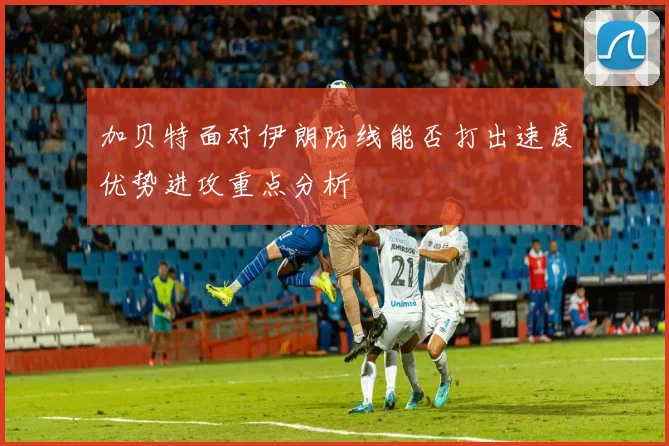加贝特面对伊朗防线能否打出速度优势进攻重点分析