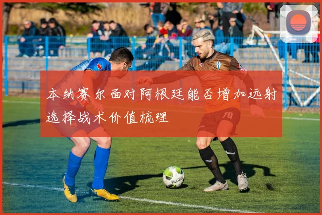 本纳赛尔面对阿根廷能否增加远射选择战术价值梳理