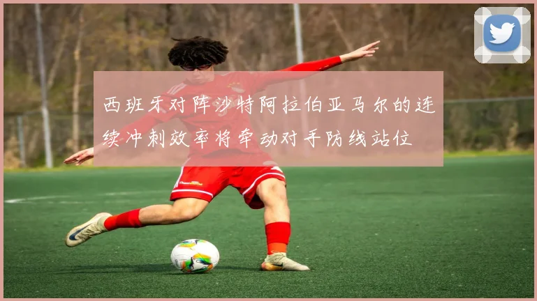 西班牙对阵沙特阿拉伯亚马尔的连续冲刺效率将牵动对手防线站位