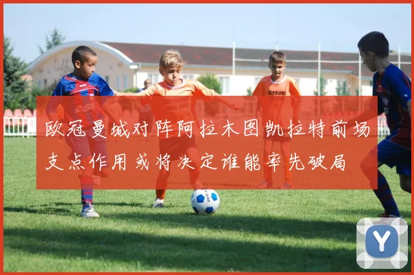 欧冠曼城对阵阿拉木图凯拉特前场支点作用或将决定谁能率先破局